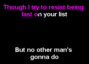 Though I try to resist being
last on your list

But no other man's
gonna do