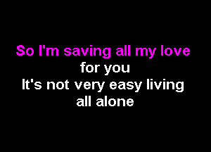 So I'm saving all my love
for you

It's not very easy living
all alone