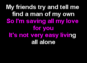 My friends try and tell me
find a man of my own
So I'm saving all my love
for you
It's not very easy living
all alone