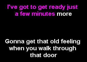 I've got to get ready just
a few minutes more

Gonna get that old feeling
when you walk through
that door