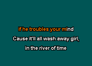 if he troubles your mind

Cause it'll all wash away girl,

in the river oftime