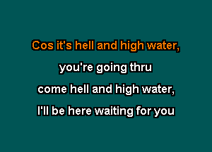 Cos it's hell and high water,
you're going thru

come hell and high water,

I'll be here waiting for you