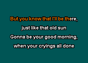 But you know that I'll be there,

just like that old sun

Gonna be your good morning,

when your cryings all done
