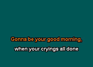 Gonna be your good morning,

when your cryings all done