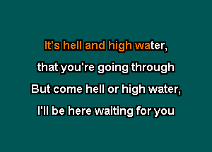 It's hell and high water,
that you're going through

But come hell or high water,

I'll be here waiting for you