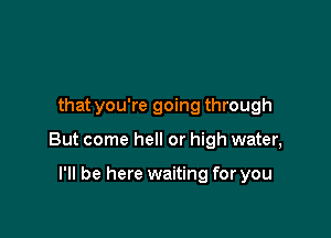 that you're going through

But come hell or high water,

I'll be here waiting for you