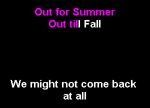 Out for Summer
Out till Fall

We might not come back
at all