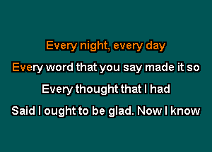 Every night, every day
Every word that you say made it so

Every thought that I had

Said I ought to be glad. Now I know