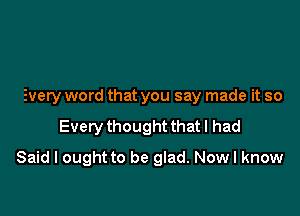 Every word that you say made it so

Every thought that I had

Said I ought to be glad. Now I know