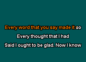 Every word that you say made it so

Every thought that I had

Said I ought to be glad. Now I know