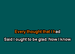 Every thought that I had

Said I ought to be glad. Now I know