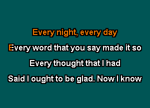 Every night, every day
Every word that you say made it so

Every thought that I had

Said I ought to be glad. Now I know