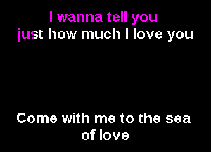 I wanna tell you
just how much I love you

Come with me to the sea
of love