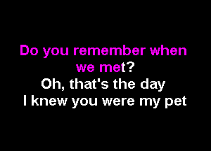 Do you remember when
we met?

Oh, that's the day
I knew you were my pet