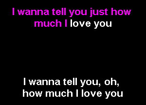 I wanna tell you just how
much I love you

lwanna tell you, oh,
how much I love you