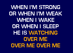 WHEN I'M STRONG
0R WHEN I'M WEAK
WHEN I WAKE
0R WHEN I SLEEP
HE IS WATCHING
OVER ME
OVER ME OVER ME