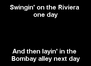 Swingin' on the Riviera
one day

And then layin' in the
Bombay alley next day