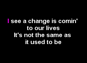 I see a change is comin'
to our lives

It's not the same as
it used to be