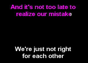 And it's not too late to
realize our mistake

We're just not right
for each other