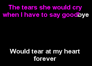 The tears she would cry
when I have to say goodbye

Would tear at my heart
forever