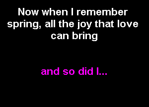 Now when I remember
spring, all the joy that love
can bring

and so did I...