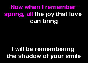 Now when I remember
spring, all the joy that love
can bring

I will be remembering
the shadow of your smile