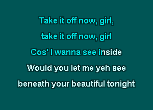 Take it off now, girl,
take it off now, girl
Cos' I wanna see inside

Would you let me yeh see

beneath your beautiful tonight