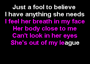 Just a fool to believe
I have anything she needs
I feel her breath in my face
Her body close to me
Can't look in her eyes
She's out of my league