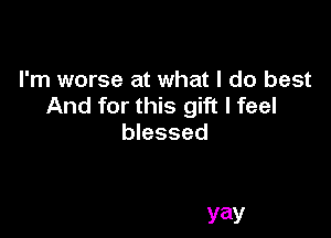 I'm worse at what I do best
And for this gift I feel

blessed

yay