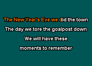 The New Year's Eve we did the town

The day we tore the goalpost down

We will have these

moments to remember