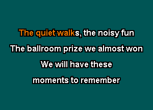 The quiet walks, the noisy fun

The ballroom prize we almost won
We will have these

moments to remember