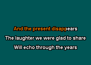And the present disappears

The laughter we were glad to share

Will echo through the years