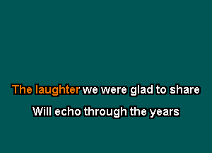 The laughter we were glad to share

Will echo through the years