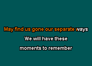 May find us gone our separate ways

We will have these

moments to remember