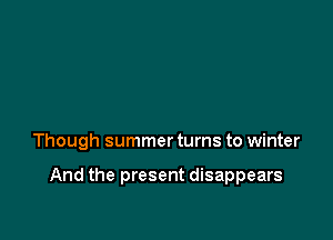 Though summer turns to winter

And the present disappears