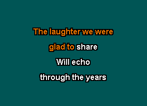 The laughter we were
glad to share
Will echo

through the years