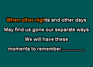 When other nights and other days
May find us gone our separate ways
We will have these

moments to remember ...................