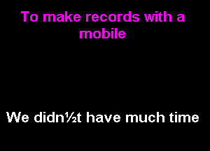 To make records with a
mobile

We ding2t have much time