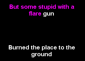 But some stupid with a
flare gun

Burned the place to the
ground