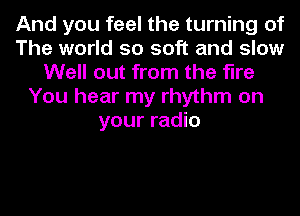 And you feel the turning of
The world so soft and slow
Well out from the fine
You hear my rhythm on
your radio