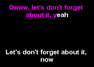 Owww, let's don't forget
about it, yeah

Let's don't forget about it,
now