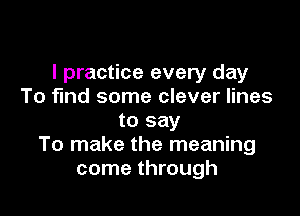I practice every day
To find some clever lines

to say
To make the meaning
come through
