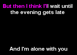 But then I think I'll wait until
the evening gets late

And I'm alone with you