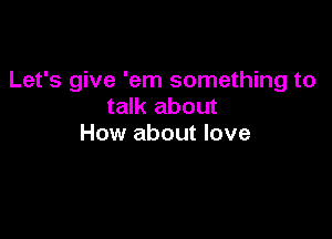 Let's give 'em something to
talk about

How about love