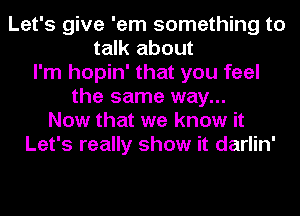 Let's give 'em something to
talk about
I'm hopin' that you feel
the same way...
Now that we know it
Let's really show it darlin'