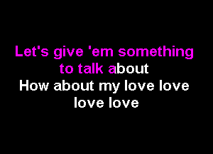 Let's give 'em something
to talk about

How about my love love
lovelove