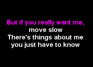 But if you really want me,
move slow

There's things about me
you just have to know