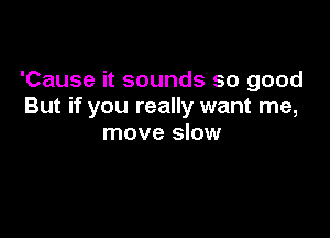 'Cause it sounds so good
But if you really want me,

move slow