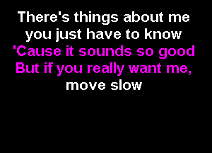 There's things about me
you just have to know
'Cause it sounds so good
But if you really want me,
move slow