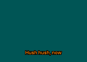 Hush hush, now